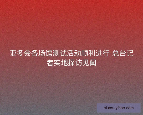 亚冬会各场馆测试活动顺利进行 总台记者实地探访见闻